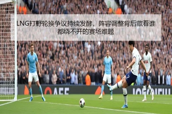 LNG打野轮换争议持续发酵，阵容调整背后藏着谁都绕不开的赛场难题